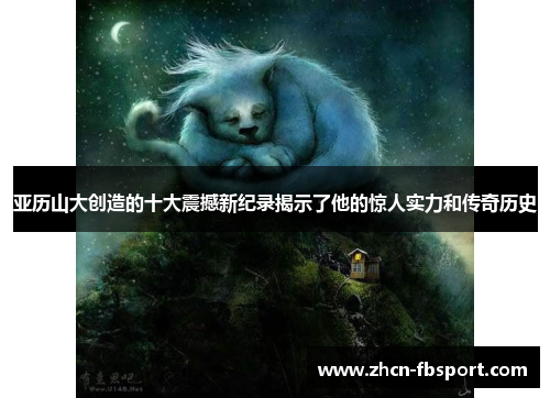 亚历山大创造的十大震撼新纪录揭示了他的惊人实力和传奇历史