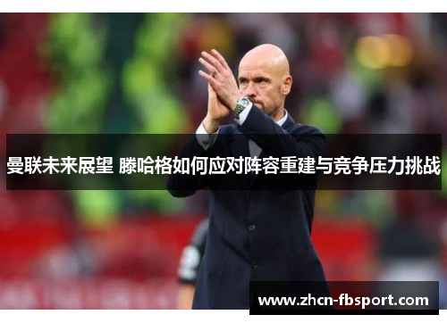 曼联未来展望 滕哈格如何应对阵容重建与竞争压力挑战