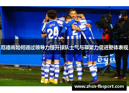 厄德高如何通过领导力提升球队士气与凝聚力促进整体表现