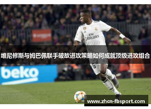 维尼修斯与姆巴佩联手破敌进攻策略如何成就顶级进攻组合